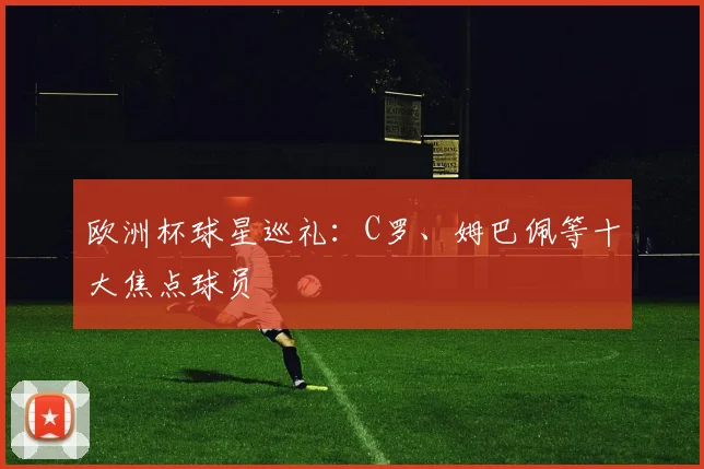 欧洲杯球星巡礼:C罗、姆巴佩等十大焦点球员