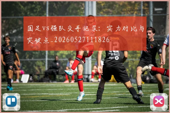 国足vs强队交手记录:实力对比与突破点_20260527111826