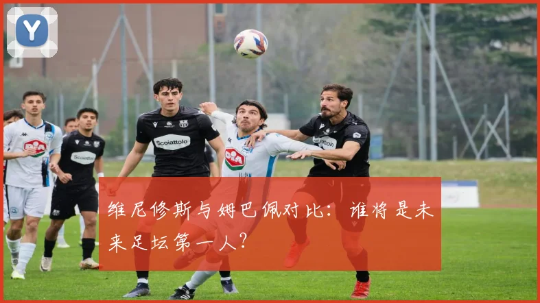 维尼修斯与姆巴佩对比:谁将是未来足坛第一人?