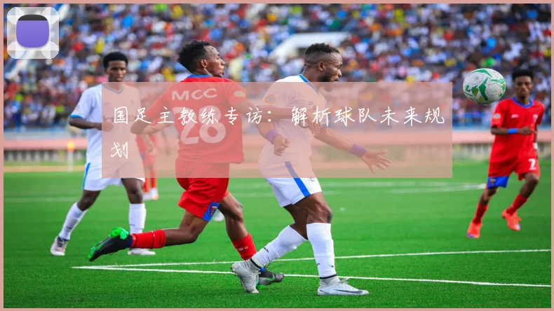 国足主教练专访:解析球队未来规划