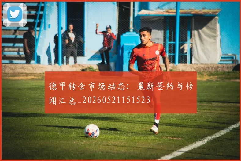 德甲转会市场动态:最新签约与传闻汇总_20260521151523